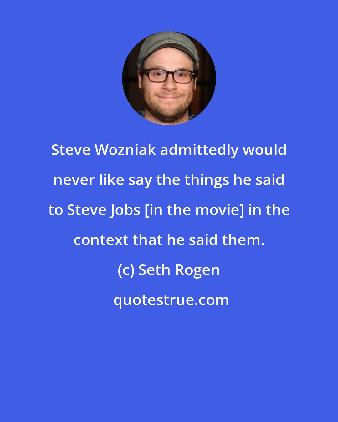 Seth Rogen: Steve Wozniak admittedly would never like say the things he said to Steve Jobs [in the movie] in the context that he said them.