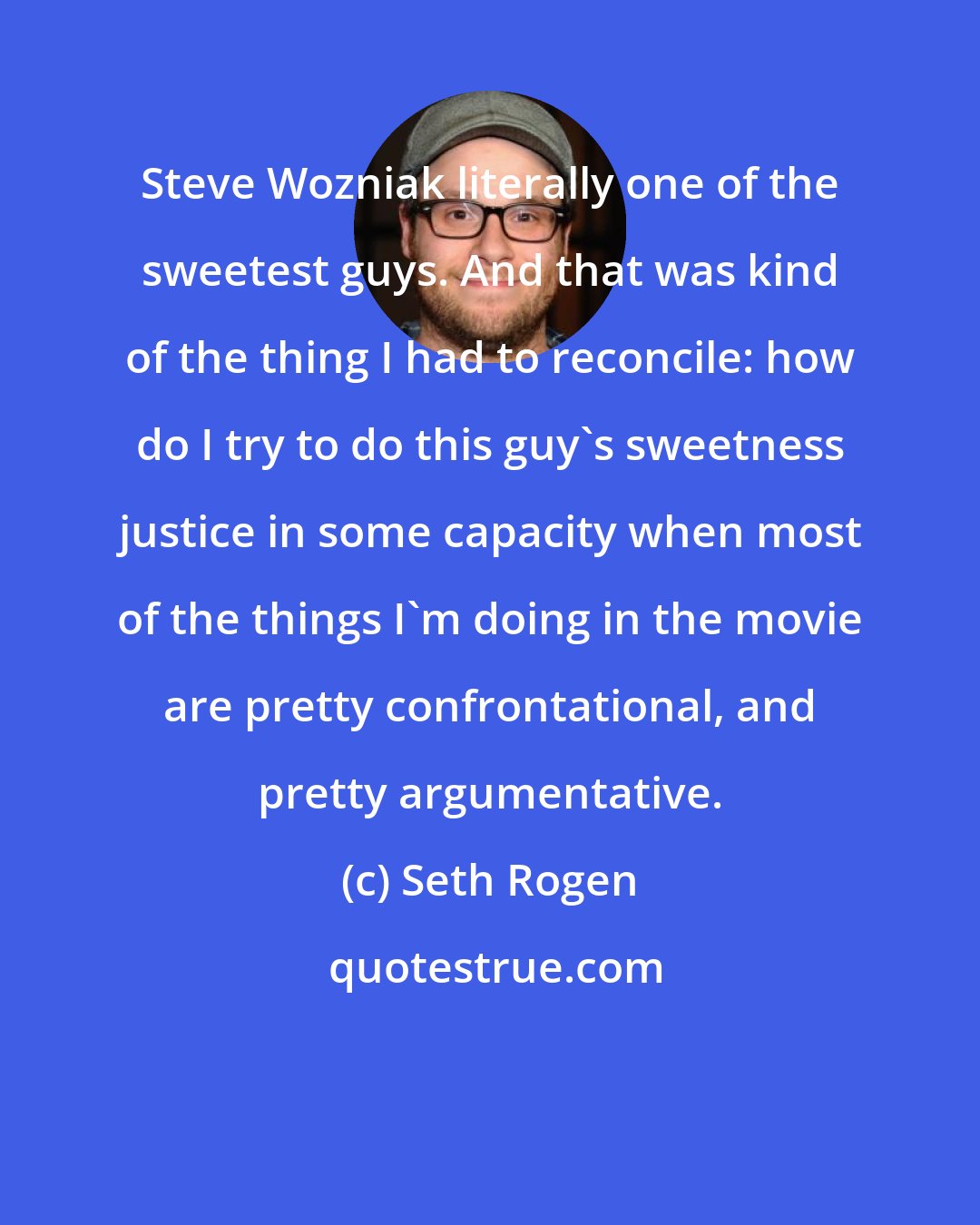 Seth Rogen: Steve Wozniak literally one of the sweetest guys. And that was kind of the thing I had to reconcile: how do I try to do this guy's sweetness justice in some capacity when most of the things I'm doing in the movie are pretty confrontational, and pretty argumentative.