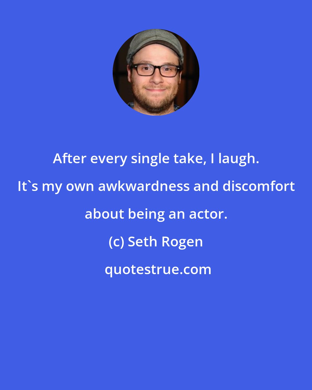 Seth Rogen: After every single take, I laugh. It's my own awkwardness and discomfort about being an actor.