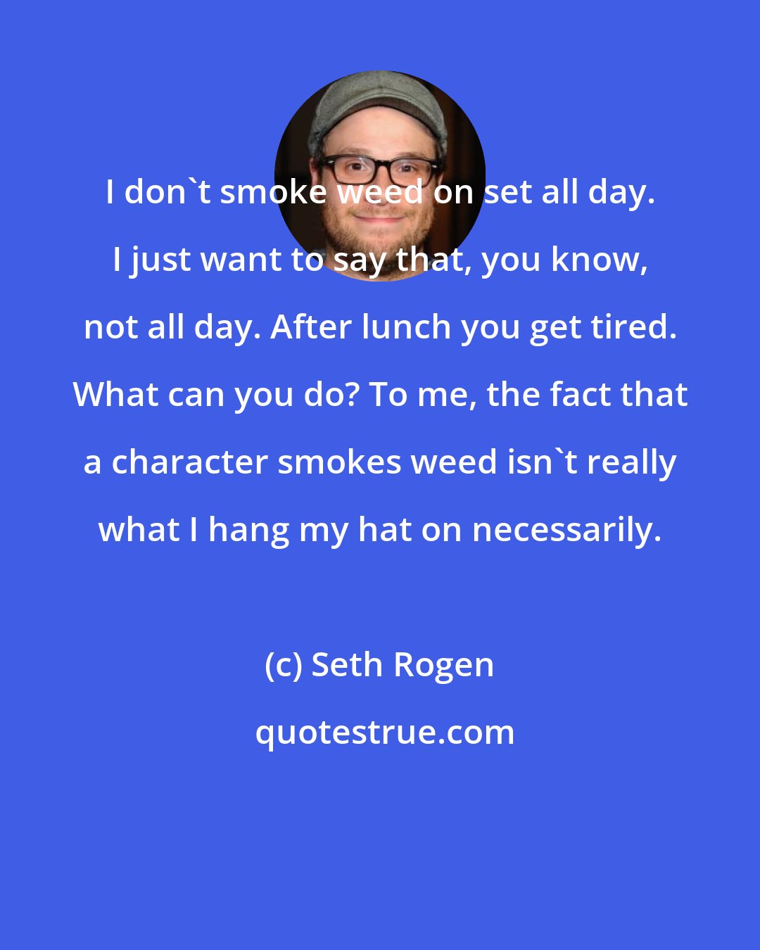 Seth Rogen: I don't smoke weed on set all day. I just want to say that, you know, not all day. After lunch you get tired. What can you do? To me, the fact that a character smokes weed isn't really what I hang my hat on necessarily.