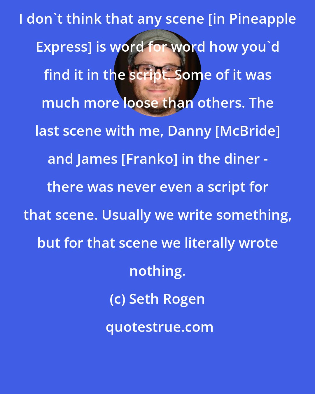 Seth Rogen: I don't think that any scene [in Pineapple Express] is word for word how you'd find it in the script. Some of it was much more loose than others. The last scene with me, Danny [McBride] and James [Franko] in the diner - there was never even a script for that scene. Usually we write something, but for that scene we literally wrote nothing.