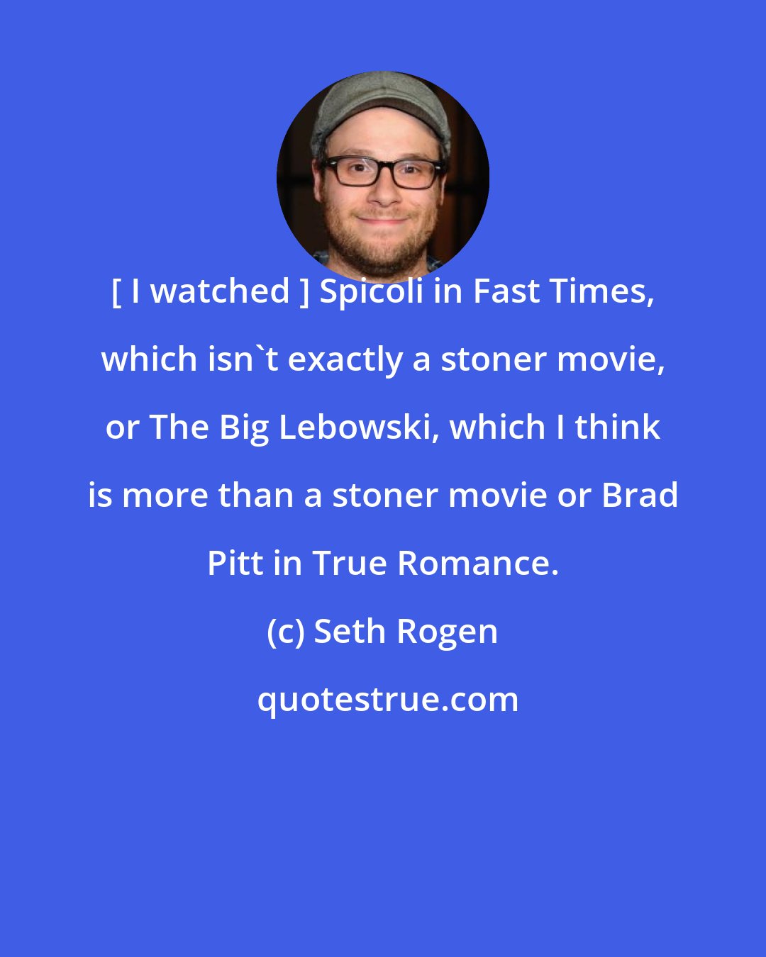 Seth Rogen: [ I watched ] Spicoli in Fast Times, which isn't exactly a stoner movie, or The Big Lebowski, which I think is more than a stoner movie or Brad Pitt in True Romance.