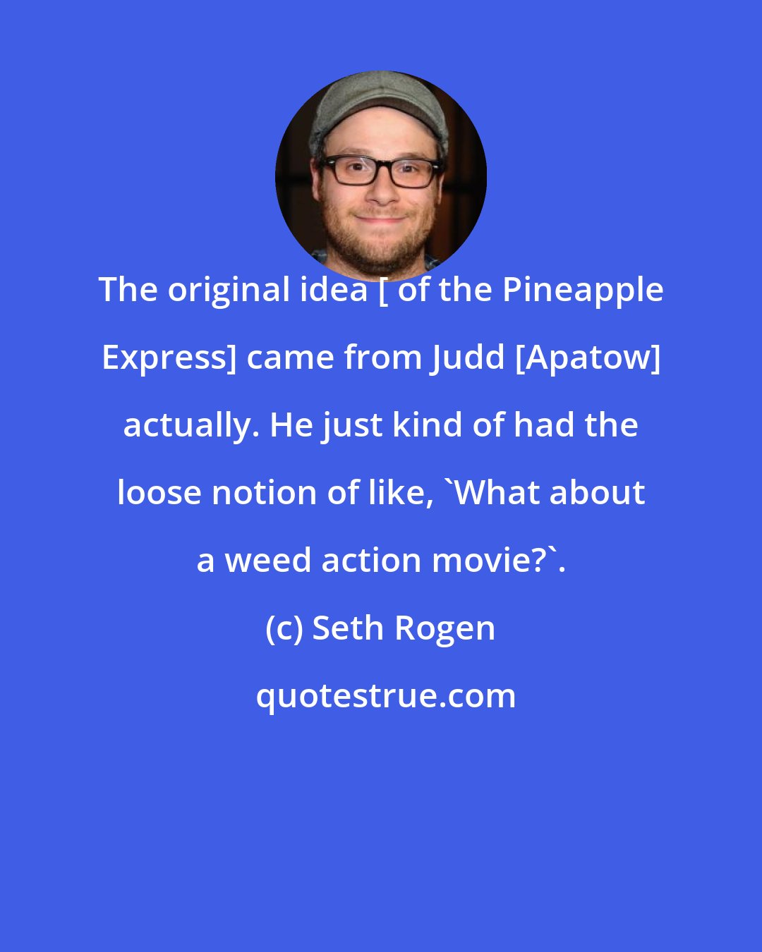 Seth Rogen: The original idea [ of the Pineapple Express] came from Judd [Apatow] actually. He just kind of had the loose notion of like, 'What about a weed action movie?'.