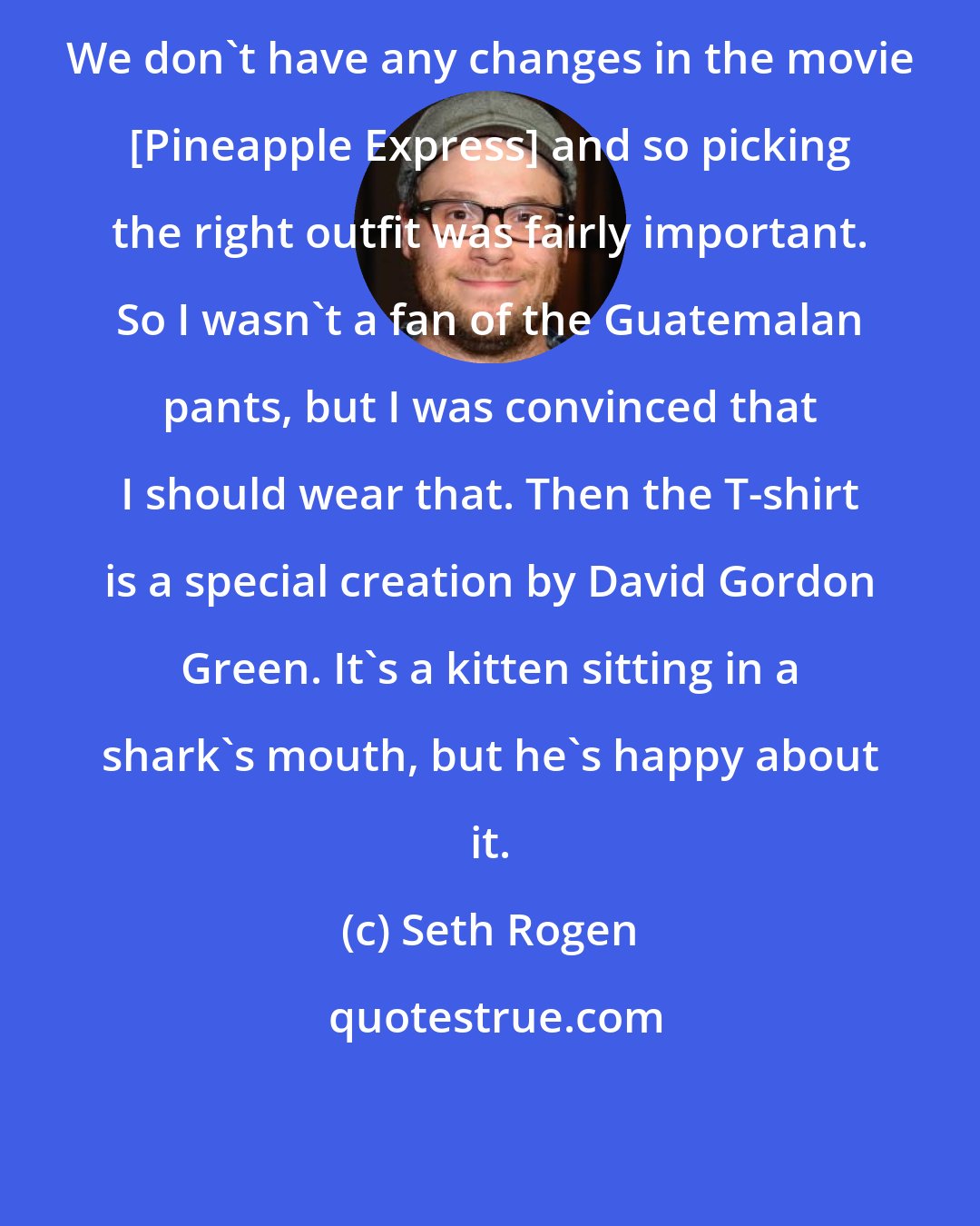 Seth Rogen: We don't have any changes in the movie [Pineapple Express] and so picking the right outfit was fairly important. So I wasn't a fan of the Guatemalan pants, but I was convinced that I should wear that. Then the T-shirt is a special creation by David Gordon Green. It's a kitten sitting in a shark's mouth, but he's happy about it.