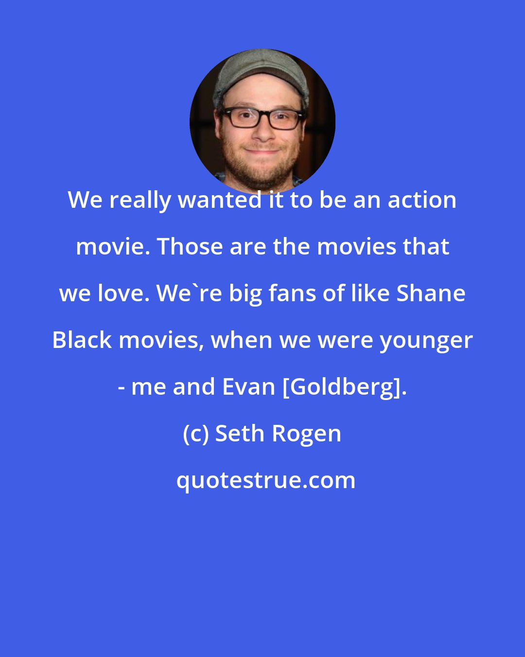 Seth Rogen: We really wanted it to be an action movie. Those are the movies that we love. We're big fans of like Shane Black movies, when we were younger - me and Evan [Goldberg].