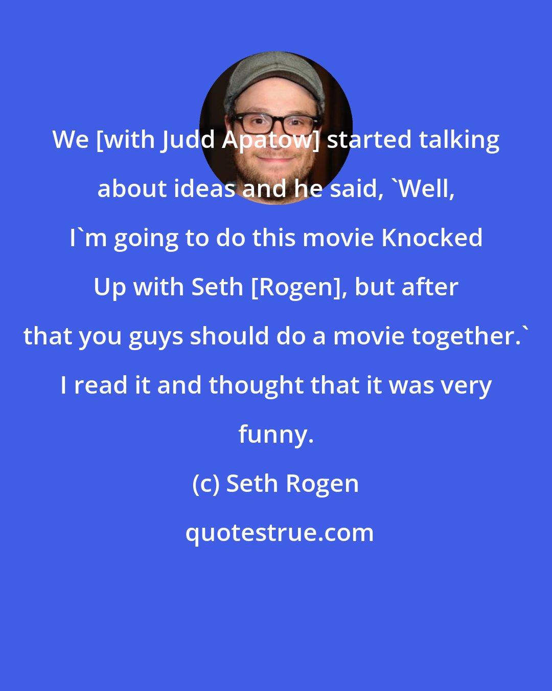 Seth Rogen: We [with Judd Apatow] started talking about ideas and he said, 'Well, I'm going to do this movie Knocked Up with Seth [Rogen], but after that you guys should do a movie together.' I read it and thought that it was very funny.