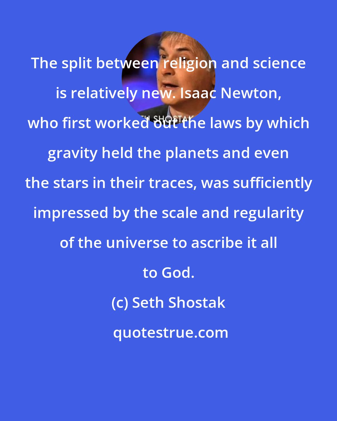 Seth Shostak: The split between religion and science is relatively new. Isaac Newton, who first worked out the laws by which gravity held the planets and even the stars in their traces, was sufficiently impressed by the scale and regularity of the universe to ascribe it all to God.