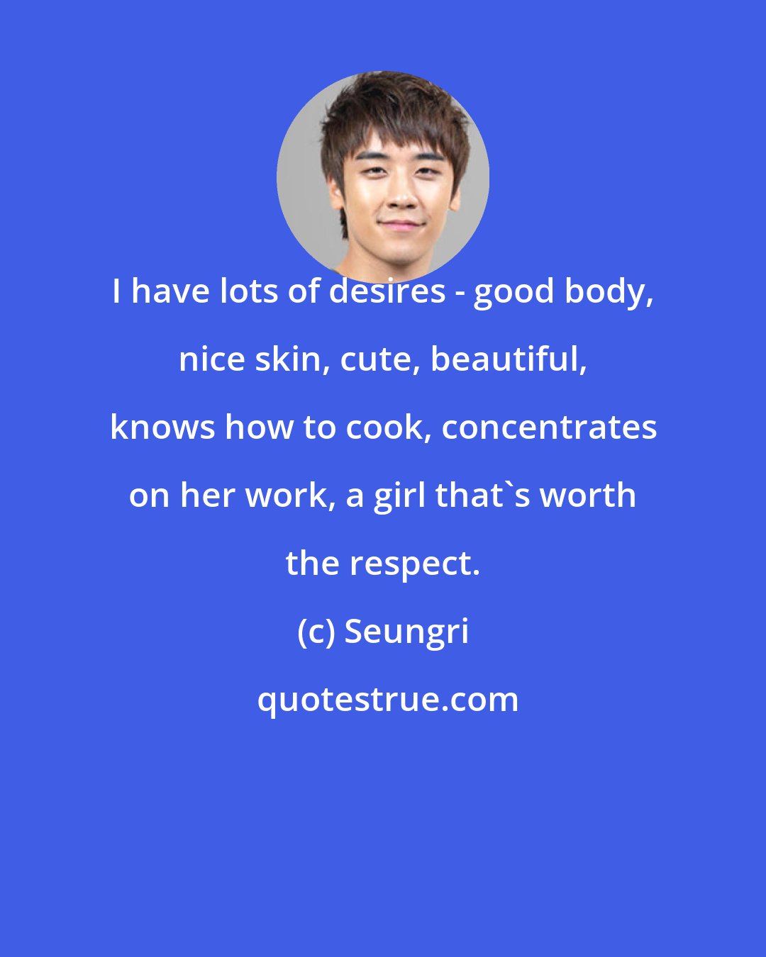 Seungri: I have lots of desires - good body, nice skin, cute, beautiful, knows how to cook, concentrates on her work, a girl that's worth the respect.