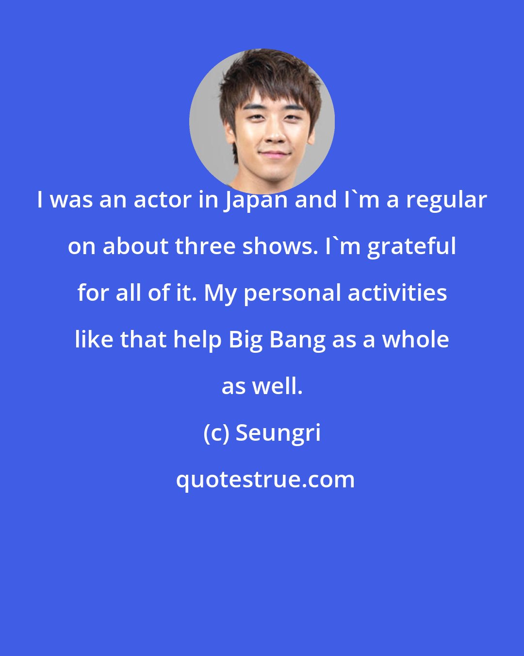 Seungri: I was an actor in Japan and I'm a regular on about three shows. I'm grateful for all of it. My personal activities like that help Big Bang as a whole as well.