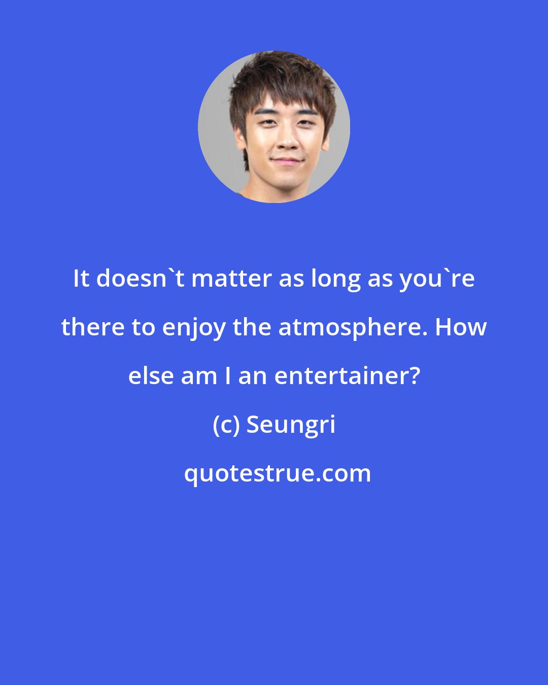 Seungri: It doesn't matter as long as you're there to enjoy the atmosphere. How else am I an entertainer?