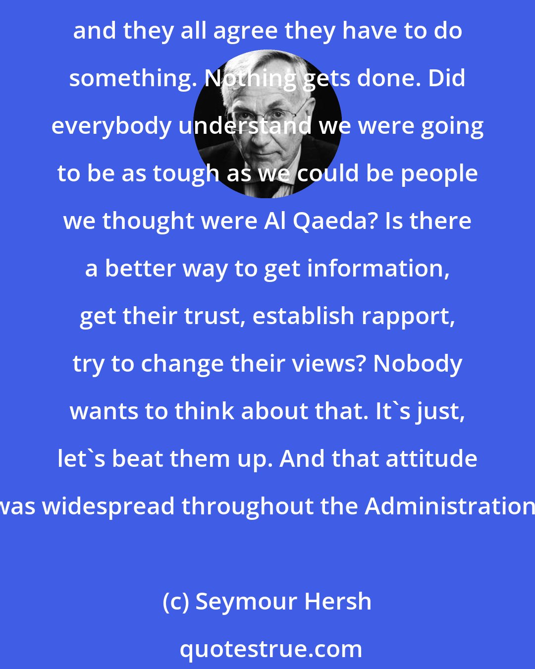 Seymour Hersh: At a meeting in her office in the late summer of 2002, months before the war in Iraq, prisoner abuse at Guantanamo is discussed. Condoleezza Rice brings in Donald Rumsfeld for a meeting, and they all agree they have to do something. Nothing gets done. Did everybody understand we were going to be as tough as we could be people we thought were Al Qaeda? Is there a better way to get information, get their trust, establish rapport, try to change their views? Nobody wants to think about that. It's just, let's beat them up. And that attitude was widespread throughout the Administration.