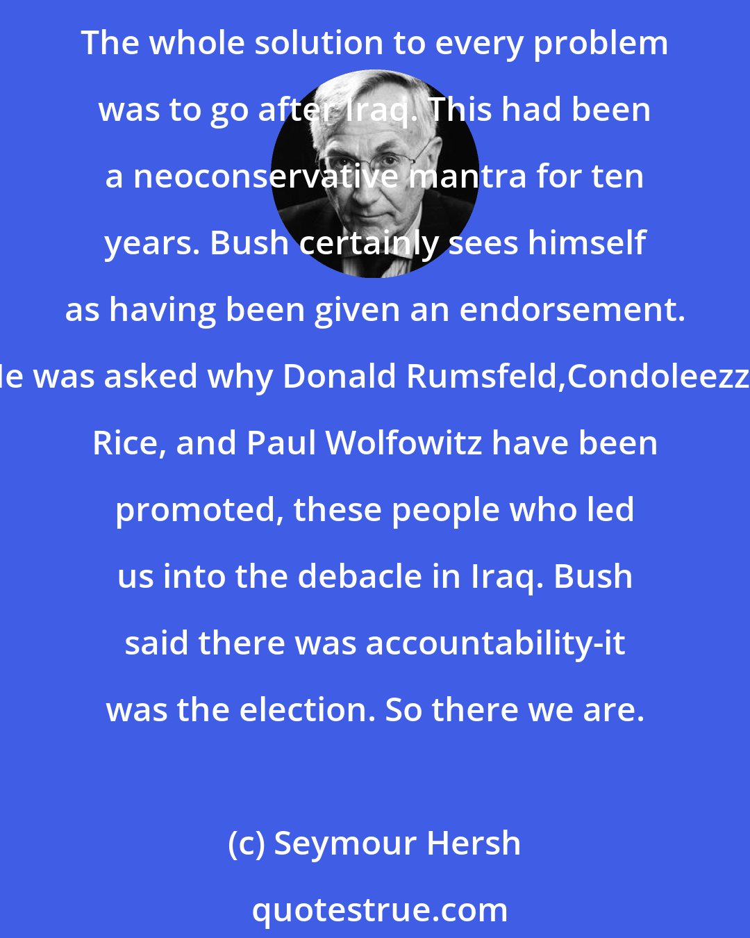 Seymour Hersh: Few knew in 2000 that George W. Bush was going to end up with neoconservatives all over the place. Once 9/11 happened, I think it's fair to say that some neocons have had an enormous influence. The whole solution to every problem was to go after Iraq. This had been a neoconservative mantra for ten years. Bush certainly sees himself as having been given an endorsement. He was asked why Donald Rumsfeld,Condoleezza Rice, and Paul Wolfowitz have been promoted, these people who led us into the debacle in Iraq. Bush said there was accountability-it was the election. So there we are.