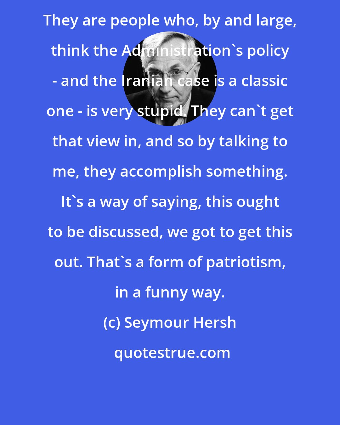 Seymour Hersh: They are people who, by and large, think the Administration's policy - and the Iranian case is a classic one - is very stupid. They can't get that view in, and so by talking to me, they accomplish something. It's a way of saying, this ought to be discussed, we got to get this out. That's a form of patriotism, in a funny way.