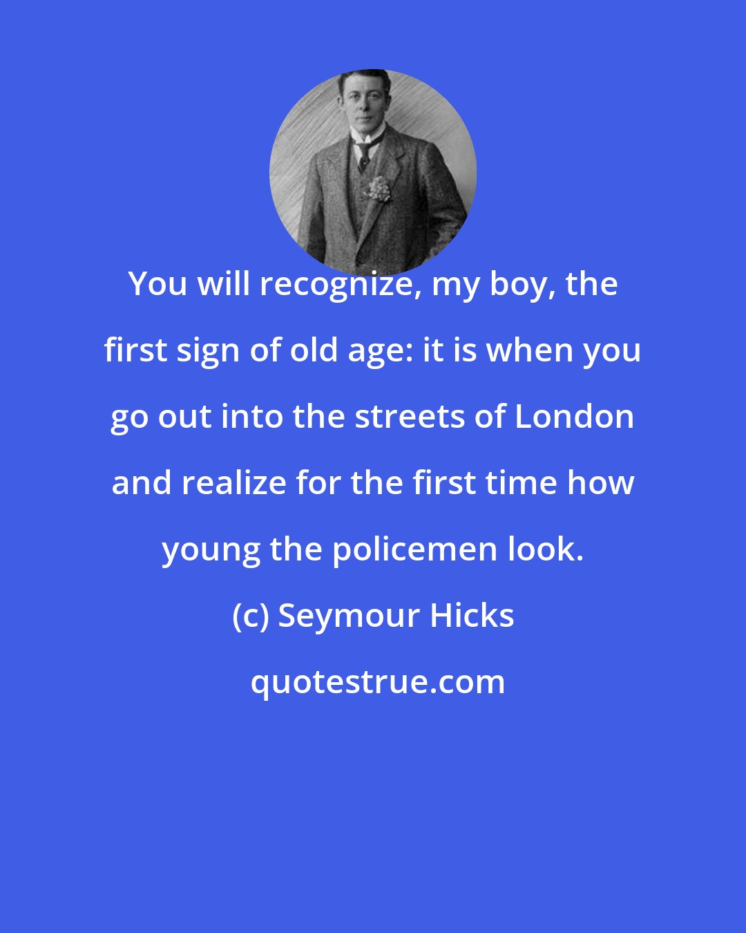 Seymour Hicks: You will recognize, my boy, the first sign of old age: it is when you go out into the streets of London and realize for the first time how young the policemen look.