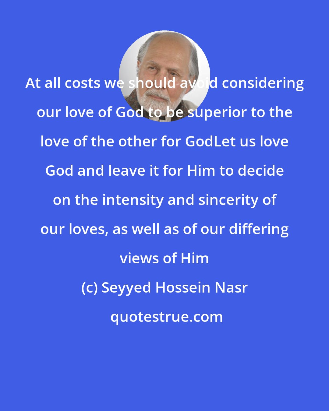 Seyyed Hossein Nasr: At all costs we should avoid considering our love of God to be superior to the love of the other for GodLet us love God and leave it for Him to decide on the intensity and sincerity of our loves, as well as of our differing views of Him