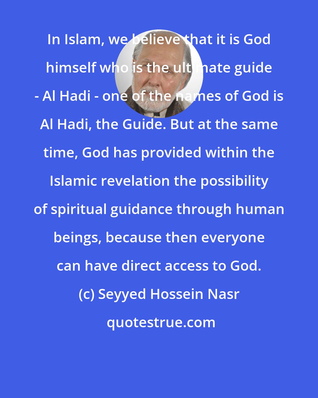 Seyyed Hossein Nasr: In Islam, we believe that it is God himself who is the ultimate guide - Al Hadi - one of the names of God is Al Hadi, the Guide. But at the same time, God has provided within the Islamic revelation the possibility of spiritual guidance through human beings, because then everyone can have direct access to God.