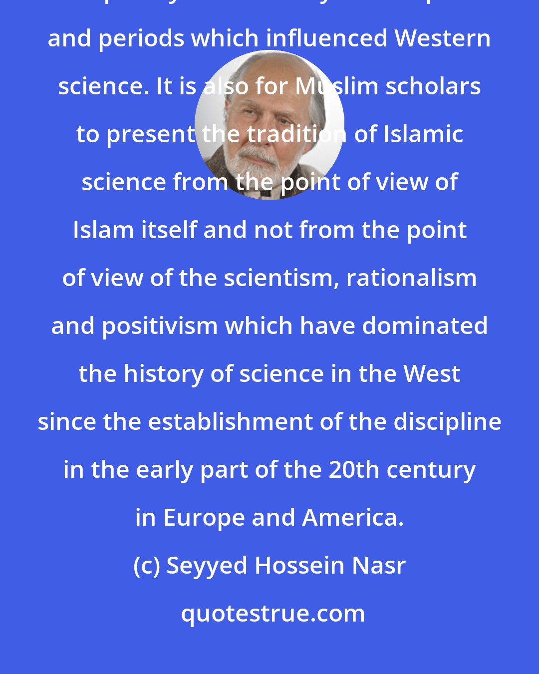 Seyyed Hossein Nasr: It is for Muslim scholars to study the whole history of Islamic science completely and not only the chapters and periods which influenced Western science. It is also for Muslim scholars to present the tradition of Islamic science from the point of view of Islam itself and not from the point of view of the scientism, rationalism and positivism which have dominated the history of science in the West since the establishment of the discipline in the early part of the 20th century in Europe and America.