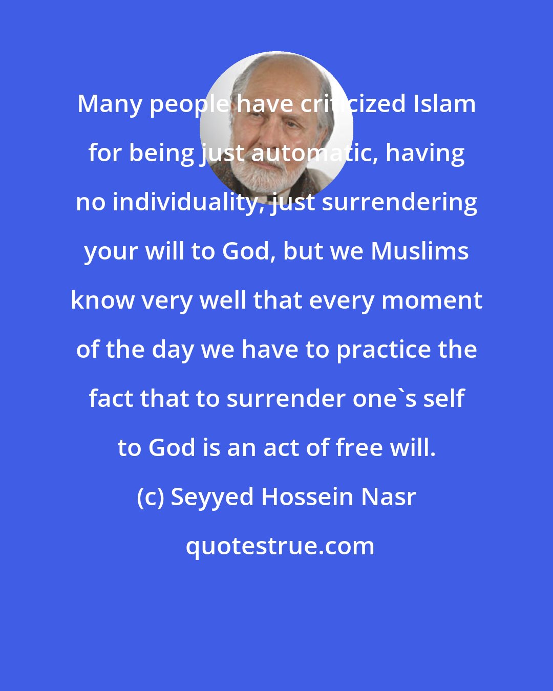 Seyyed Hossein Nasr: Many people have criticized Islam for being just automatic, having no individuality, just surrendering your will to God, but we Muslims know very well that every moment of the day we have to practice the fact that to surrender one's self to God is an act of free will.