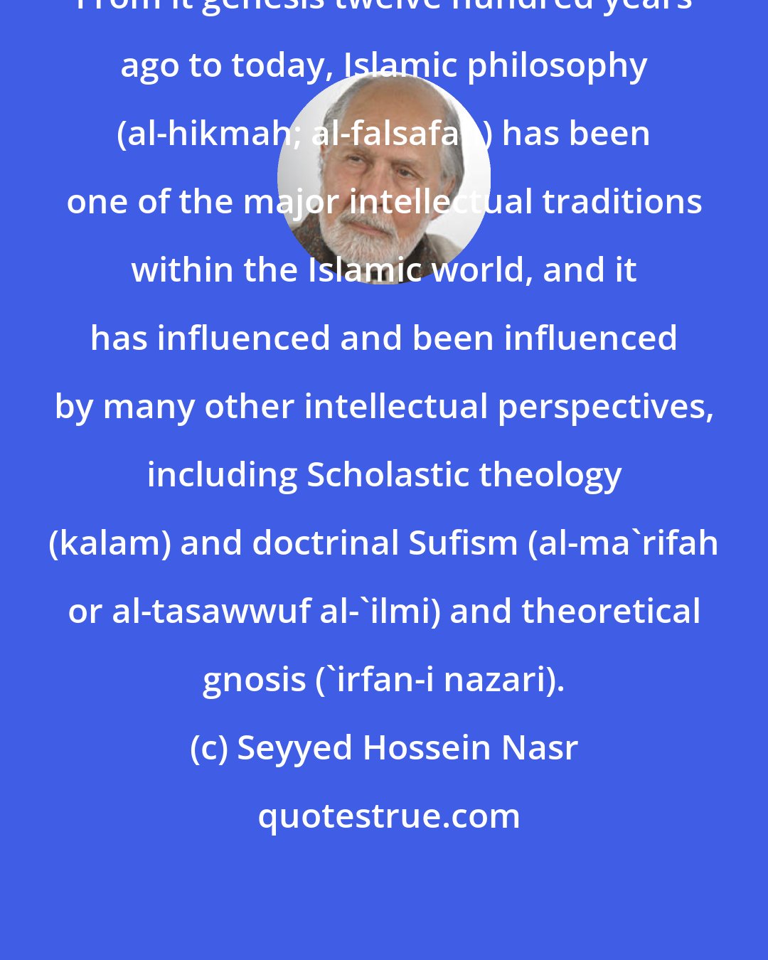 Seyyed Hossein Nasr: From it genesis twelve hundred years ago to today, Islamic philosophy (al-hikmah; al-falsafah) has been one of the major intellectual traditions within the Islamic world, and it has influenced and been influenced by many other intellectual perspectives, including Scholastic theology (kalam) and doctrinal Sufism (al-ma'rifah or al-tasawwuf al-'ilmi) and theoretical gnosis ('irfan-i nazari).