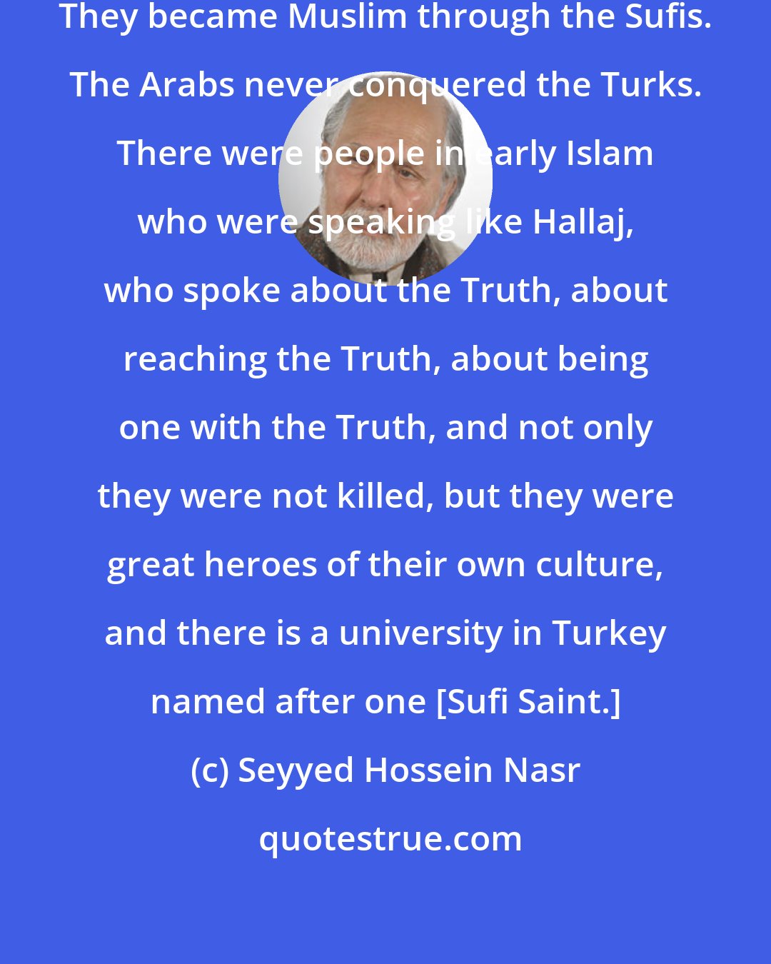 Seyyed Hossein Nasr: How did the Turks become Muslim? They became Muslim through the Sufis. The Arabs never conquered the Turks. There were people in early Islam who were speaking like Hallaj, who spoke about the Truth, about reaching the Truth, about being one with the Truth, and not only they were not killed, but they were great heroes of their own culture, and there is a university in Turkey named after one [Sufi Saint.]