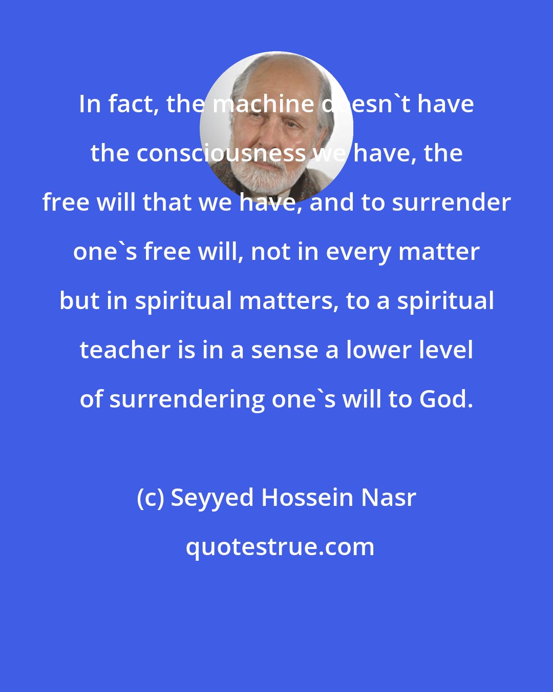 Seyyed Hossein Nasr: In fact, the machine doesn't have the consciousness we have, the free will that we have, and to surrender one's free will, not in every matter but in spiritual matters, to a spiritual teacher is in a sense a lower level of surrendering one's will to God.