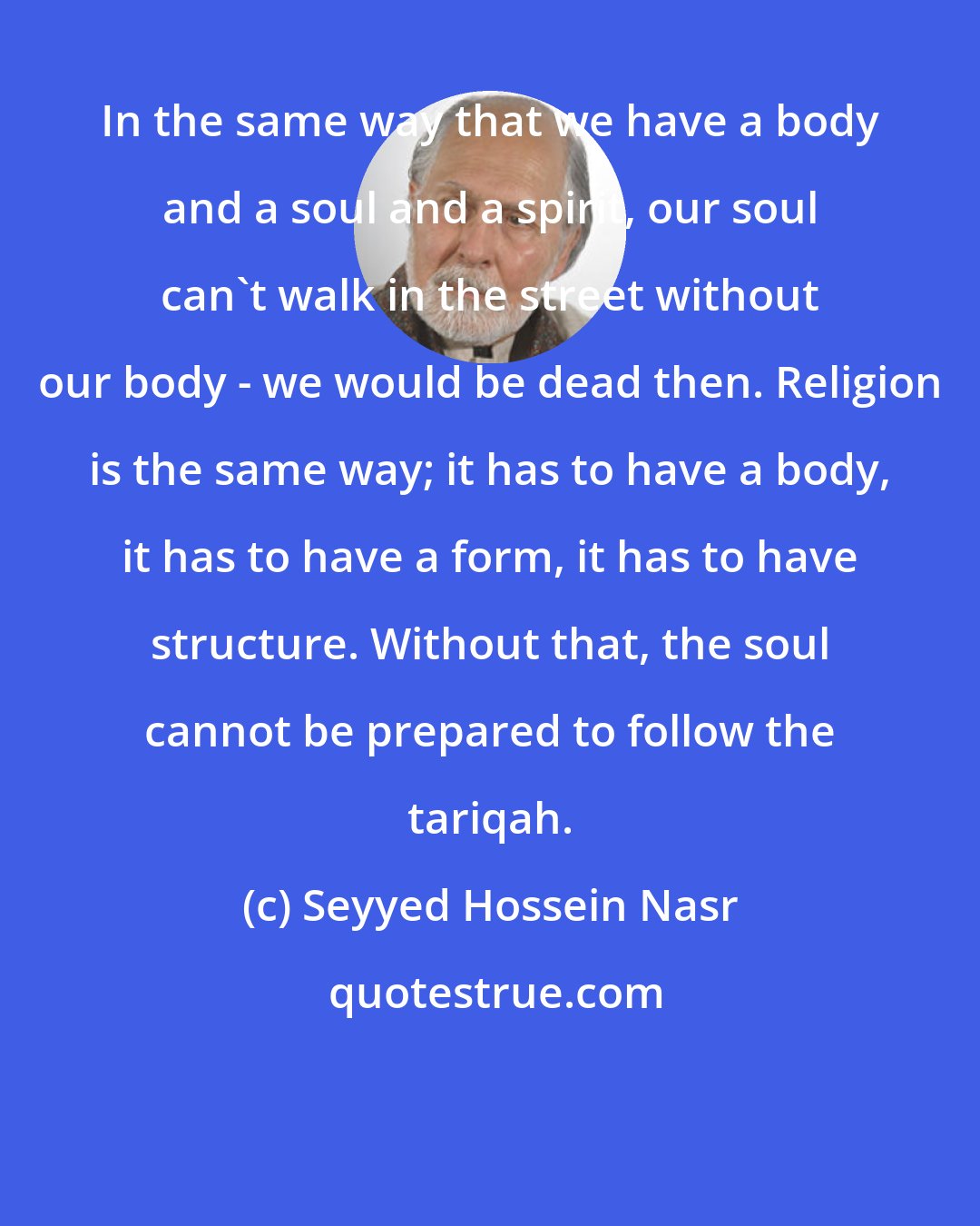 Seyyed Hossein Nasr: In the same way that we have a body and a soul and a spirit, our soul can't walk in the street without our body - we would be dead then. Religion is the same way; it has to have a body, it has to have a form, it has to have structure. Without that, the soul cannot be prepared to follow the tariqah.