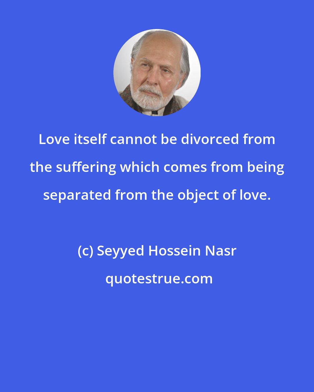 Seyyed Hossein Nasr: Love itself cannot be divorced from the suffering which comes from being separated from the object of love.