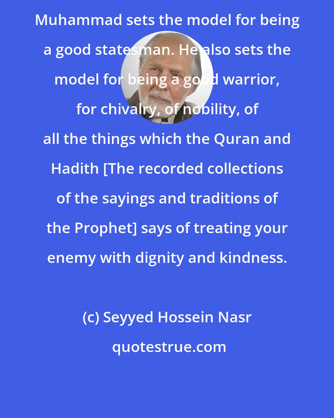 Seyyed Hossein Nasr: Muhammad sets the model for being a good statesman. He also sets the model for being a good warrior, for chivalry, of nobility, of all the things which the Quran and Hadith [The recorded collections of the sayings and traditions of the Prophet] says of treating your enemy with dignity and kindness.