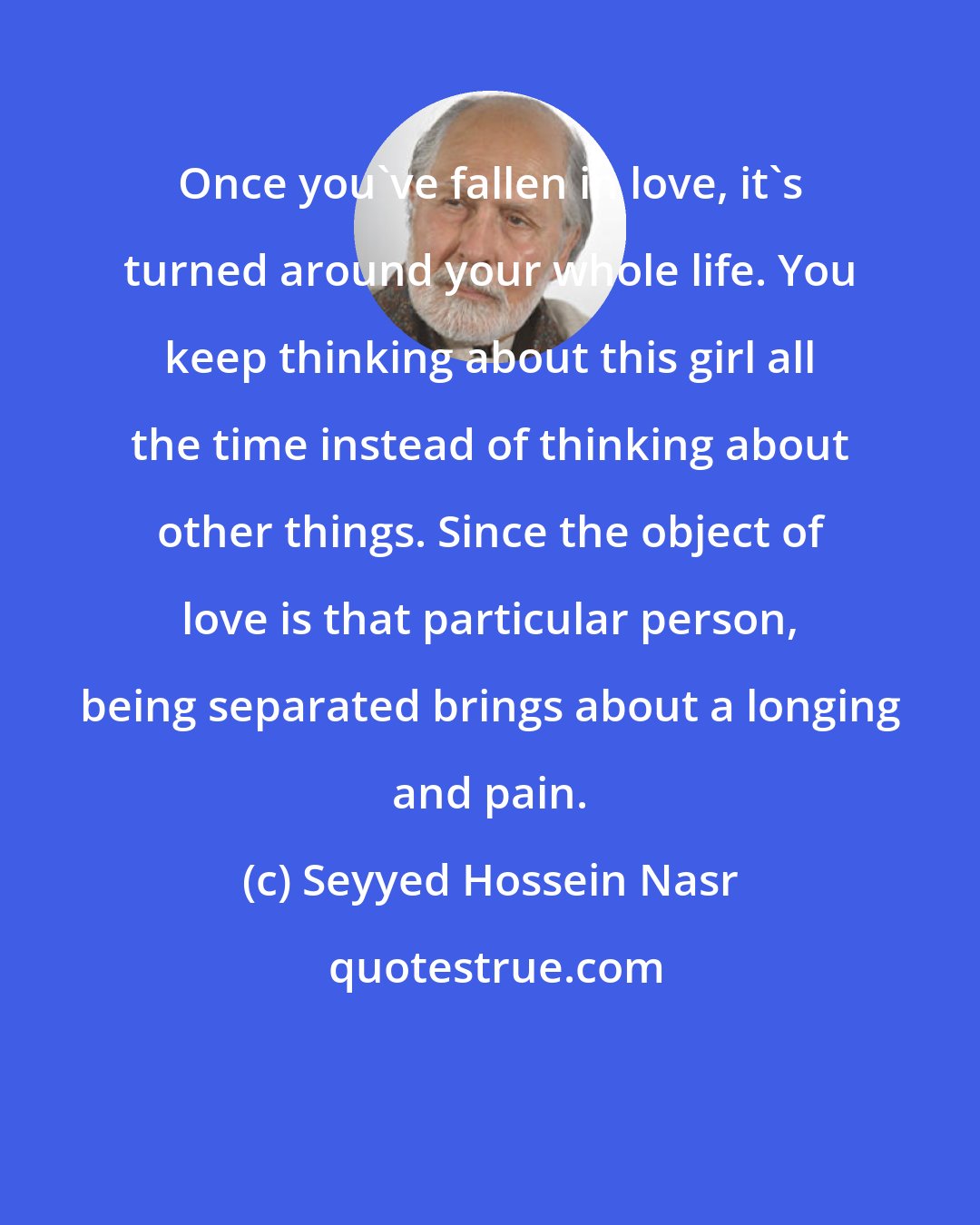 Seyyed Hossein Nasr: Once you've fallen in love, it's turned around your whole life. You keep thinking about this girl all the time instead of thinking about other things. Since the object of love is that particular person, being separated brings about a longing and pain.