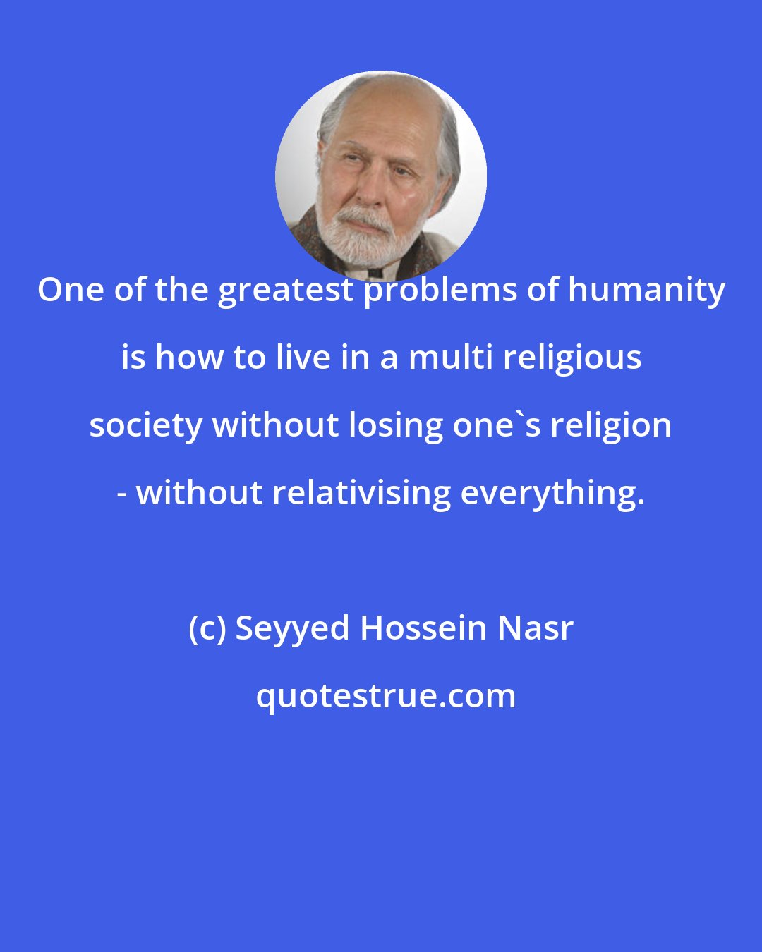 Seyyed Hossein Nasr: One of the greatest problems of humanity is how to live in a multi religious society without losing one's religion - without relativising everything.