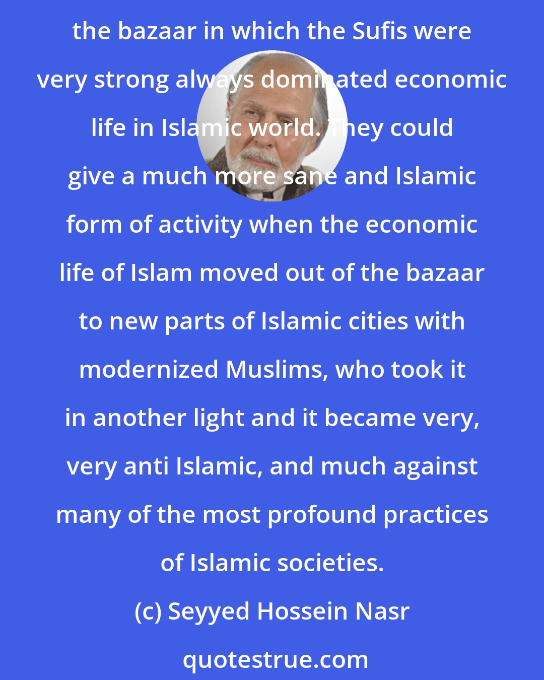 Seyyed Hossein Nasr: Sufis have always been those that have tried to purify the ethics of Islam and society. And they don't have their hands cut off from the external action at all. For example, the bazaar in which the Sufis were very strong always dominated economic life in Islamic world. They could give a much more sane and Islamic form of activity when the economic life of Islam moved out of the bazaar to new parts of Islamic cities with modernized Muslims, who took it in another light and it became very, very anti Islamic, and much against many of the most profound practices of Islamic societies.