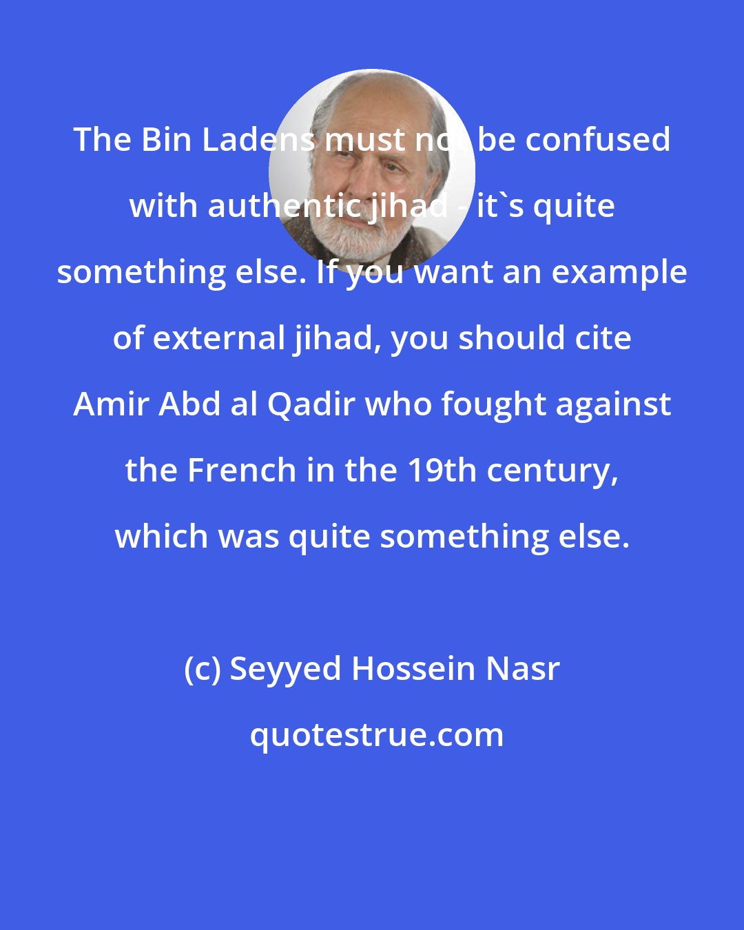 Seyyed Hossein Nasr: The Bin Ladens must not be confused with authentic jihad - it's quite something else. If you want an example of external jihad, you should cite Amir Abd al Qadir who fought against the French in the 19th century, which was quite something else.