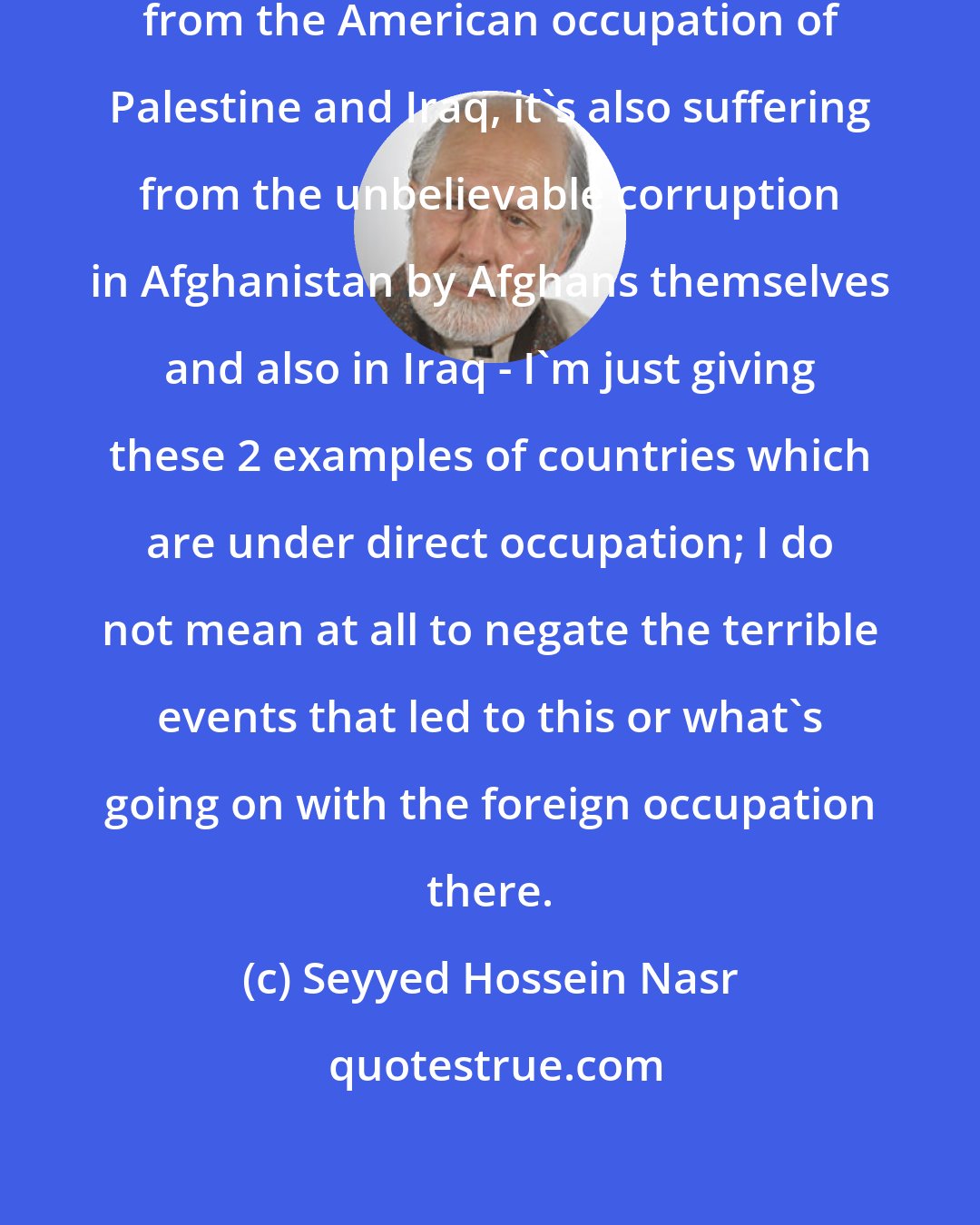 Seyyed Hossein Nasr: The Islamic world is not only suffering from the American occupation of Palestine and Iraq, it's also suffering from the unbelievable corruption in Afghanistan by Afghans themselves and also in Iraq - I'm just giving these 2 examples of countries which are under direct occupation; I do not mean at all to negate the terrible events that led to this or what's going on with the foreign occupation there.