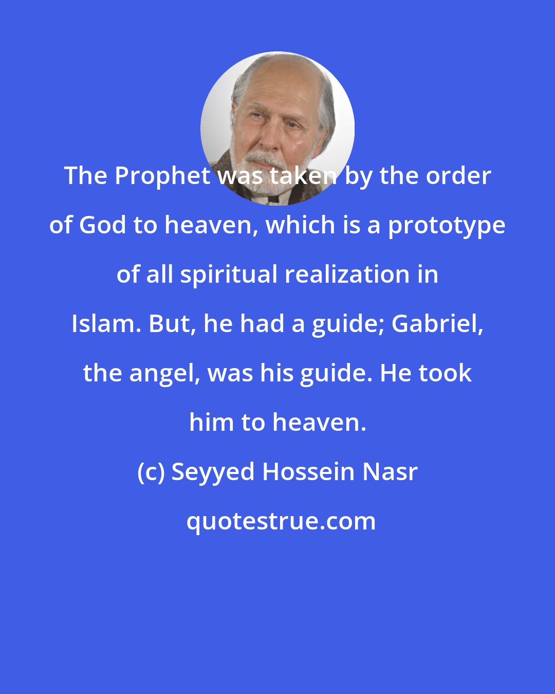 Seyyed Hossein Nasr: The Prophet was taken by the order of God to heaven, which is a prototype of all spiritual realization in Islam. But, he had a guide; Gabriel, the angel, was his guide. He took him to heaven.