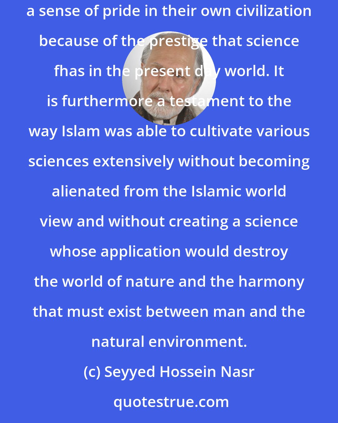 Seyyed Hossein Nasr: The significance of the vast Islamic scientific tradition for Muslims and especially for young Muslims today is not only that it gives them a sense of pride in their own civilization because of the prestige that science fhas in the present day world. It is furthermore a testament to the way Islam was able to cultivate various sciences extensively without becoming alienated from the Islamic world view and without creating a science whose application would destroy the world of nature and the harmony that must exist between man and the natural environment.