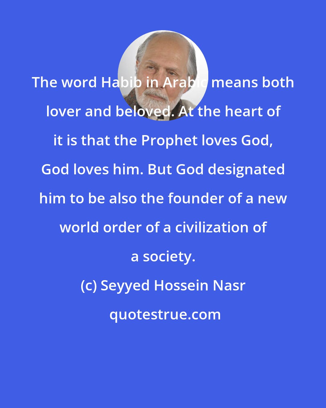 Seyyed Hossein Nasr: The word Habib in Arabic means both lover and beloved. At the heart of it is that the Prophet loves God, God loves him. But God designated him to be also the founder of a new world order of a civilization of a society.