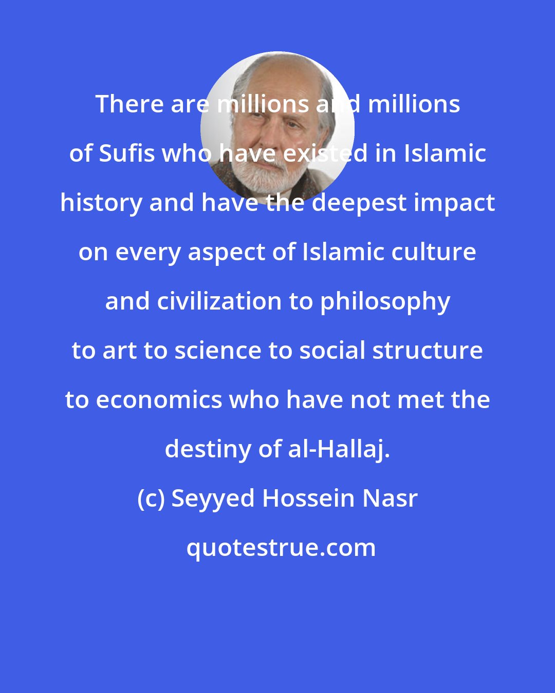 Seyyed Hossein Nasr: There are millions and millions of Sufis who have existed in Islamic history and have the deepest impact on every aspect of Islamic culture and civilization to philosophy to art to science to social structure to economics who have not met the destiny of al-Hallaj.