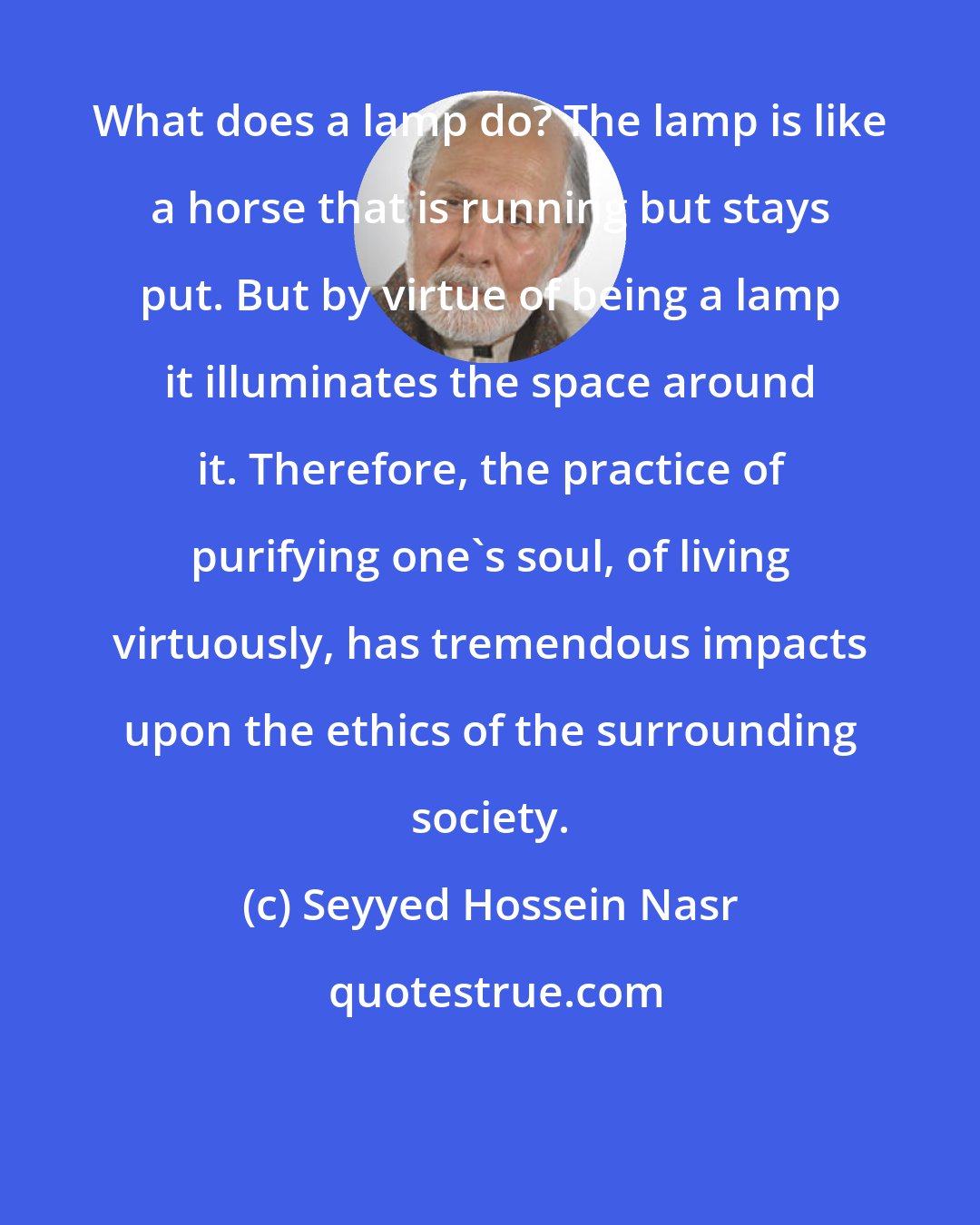 Seyyed Hossein Nasr: What does a lamp do? The lamp is like a horse that is running but stays put. But by virtue of being a lamp it illuminates the space around it. Therefore, the practice of purifying one's soul, of living virtuously, has tremendous impacts upon the ethics of the surrounding society.