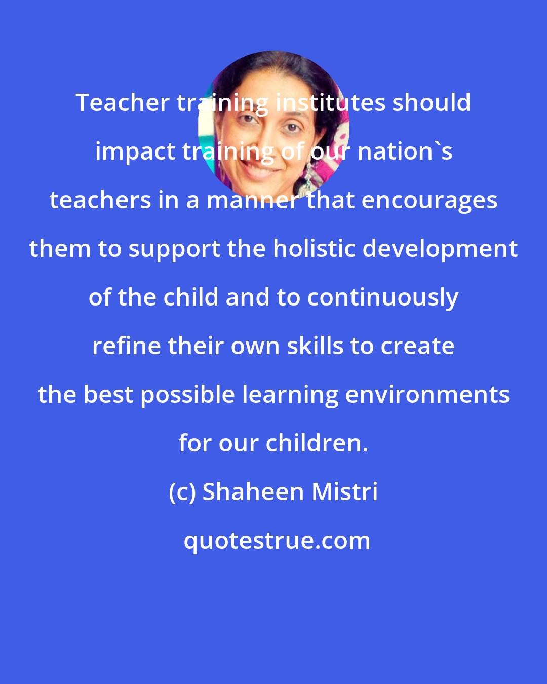 Shaheen Mistri: Teacher training institutes should impact training of our nation's teachers in a manner that encourages them to support the holistic development of the child and to continuously refine their own skills to create the best possible learning environments for our children.