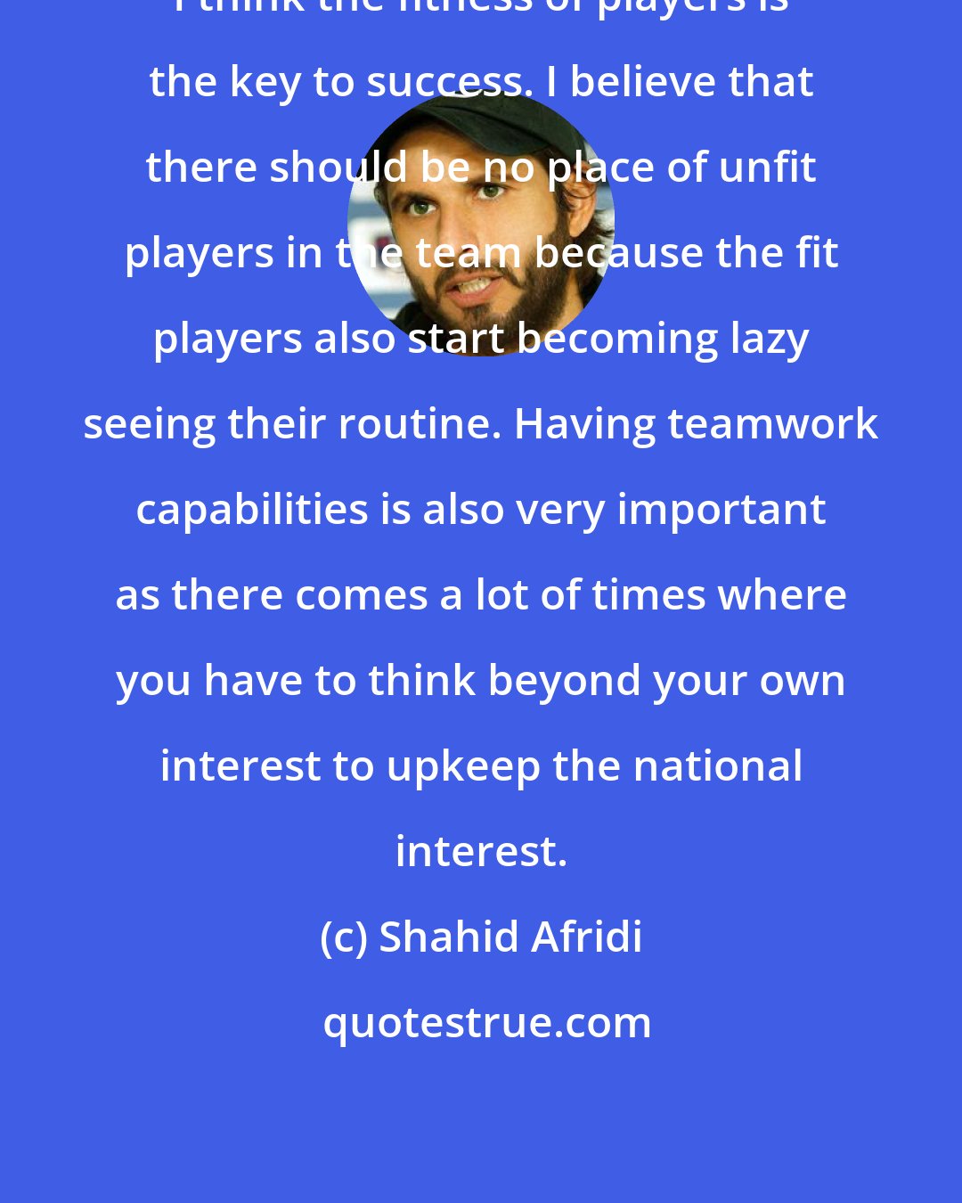 Shahid Afridi: I think the fitness of players is the key to success. I believe that there should be no place of unfit players in the team because the fit players also start becoming lazy seeing their routine. Having teamwork capabilities is also very important as there comes a lot of times where you have to think beyond your own interest to upkeep the national interest.