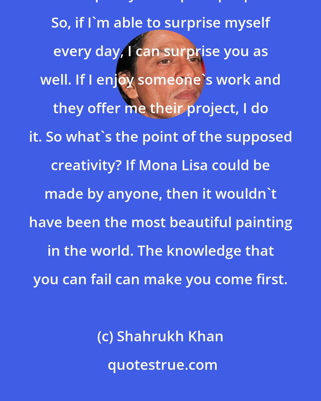 Shahrukh Khan: The problem with success is that you lose the capacity to fail and the capacity to surprise people. So, if I'm able to surprise myself every day, I can surprise you as well. If I enjoy someone's work and they offer me their project, I do it. So what's the point of the supposed creativity? If Mona Lisa could be made by anyone, then it wouldn't have been the most beautiful painting in the world. The knowledge that you can fail can make you come first.