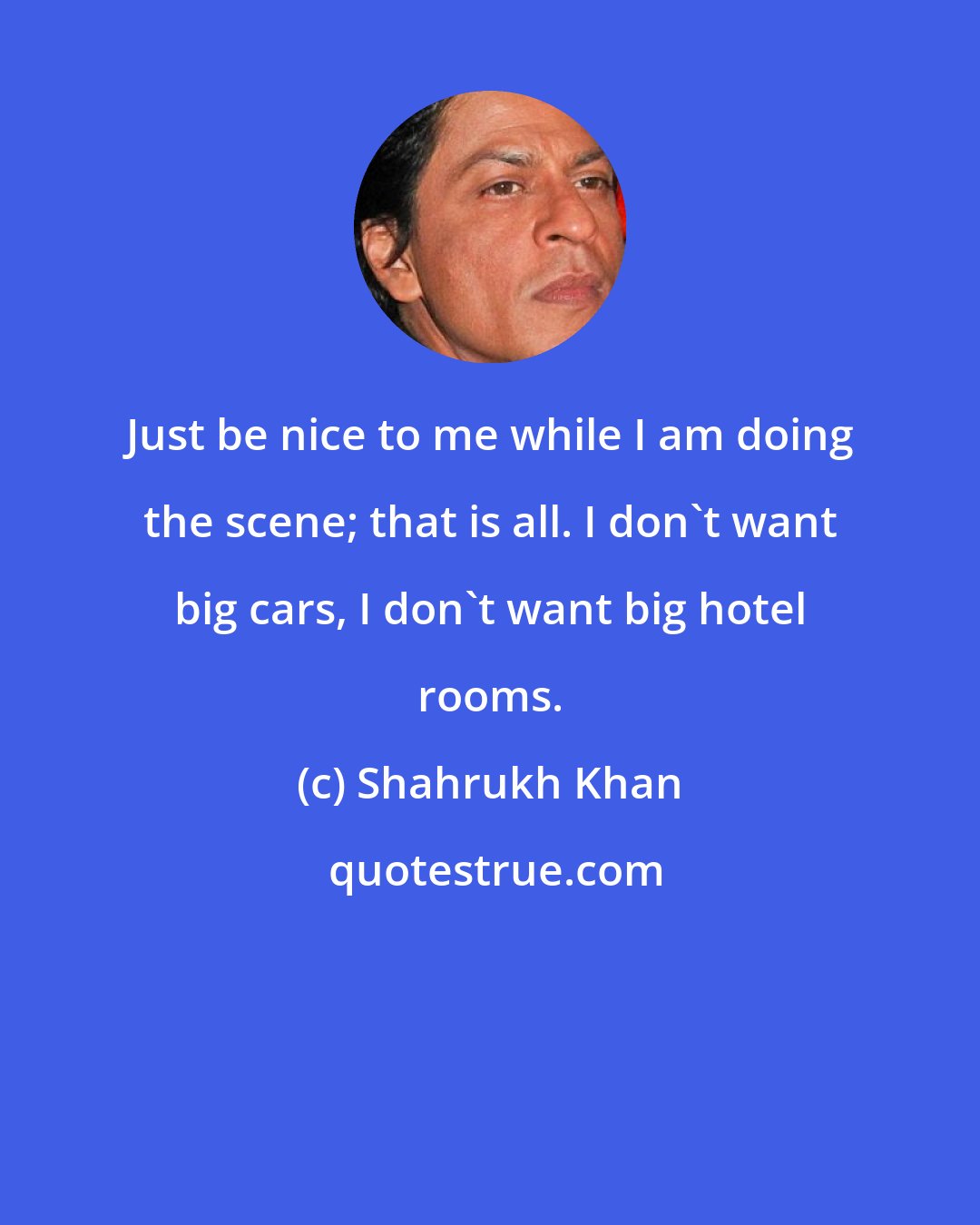 Shahrukh Khan: Just be nice to me while I am doing the scene; that is all. I don't want big cars, I don't want big hotel rooms.