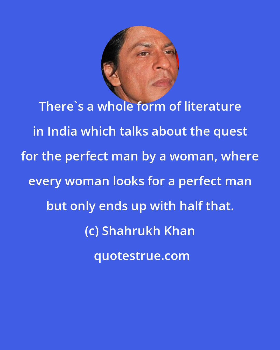 Shahrukh Khan: There's a whole form of literature in India which talks about the quest for the perfect man by a woman, where every woman looks for a perfect man but only ends up with half that.