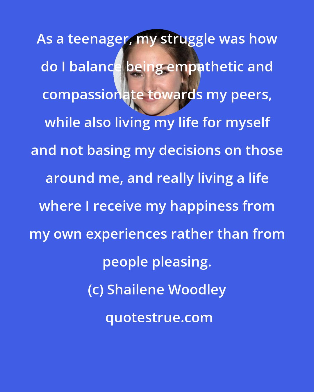 Shailene Woodley: As a teenager, my struggle was how do I balance being empathetic and compassionate towards my peers, while also living my life for myself and not basing my decisions on those around me, and really living a life where I receive my happiness from my own experiences rather than from people pleasing.