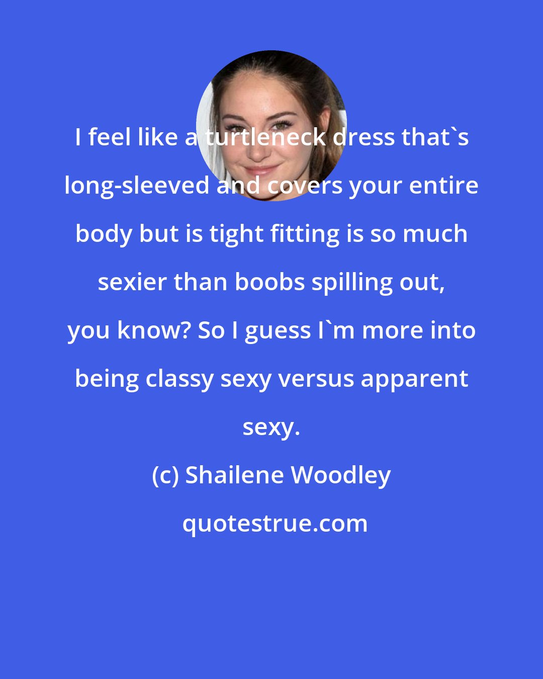 Shailene Woodley: I feel like a turtleneck dress that's long-sleeved and covers your entire body but is tight fitting is so much sexier than boobs spilling out, you know? So I guess I'm more into being classy sexy versus apparent sexy.
