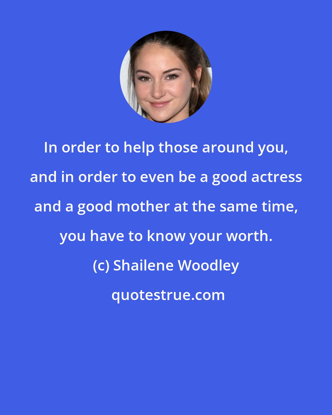 Shailene Woodley: In order to help those around you, and in order to even be a good actress and a good mother at the same time, you have to know your worth.