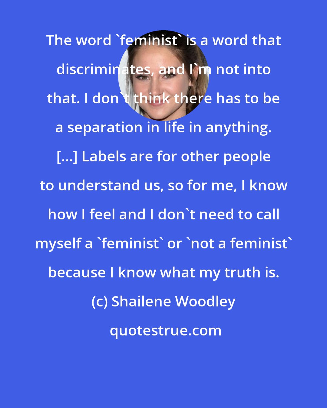 Shailene Woodley: The word 'feminist' is a word that discriminates, and I'm not into that. I don't think there has to be a separation in life in anything. [...] Labels are for other people to understand us, so for me, I know how I feel and I don't need to call myself a 'feminist' or 'not a feminist' because I know what my truth is.
