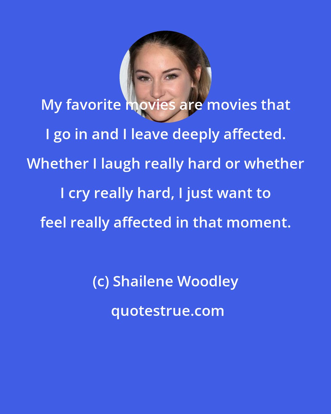 Shailene Woodley: My favorite movies are movies that I go in and I leave deeply affected. Whether I laugh really hard or whether I cry really hard, I just want to feel really affected in that moment.