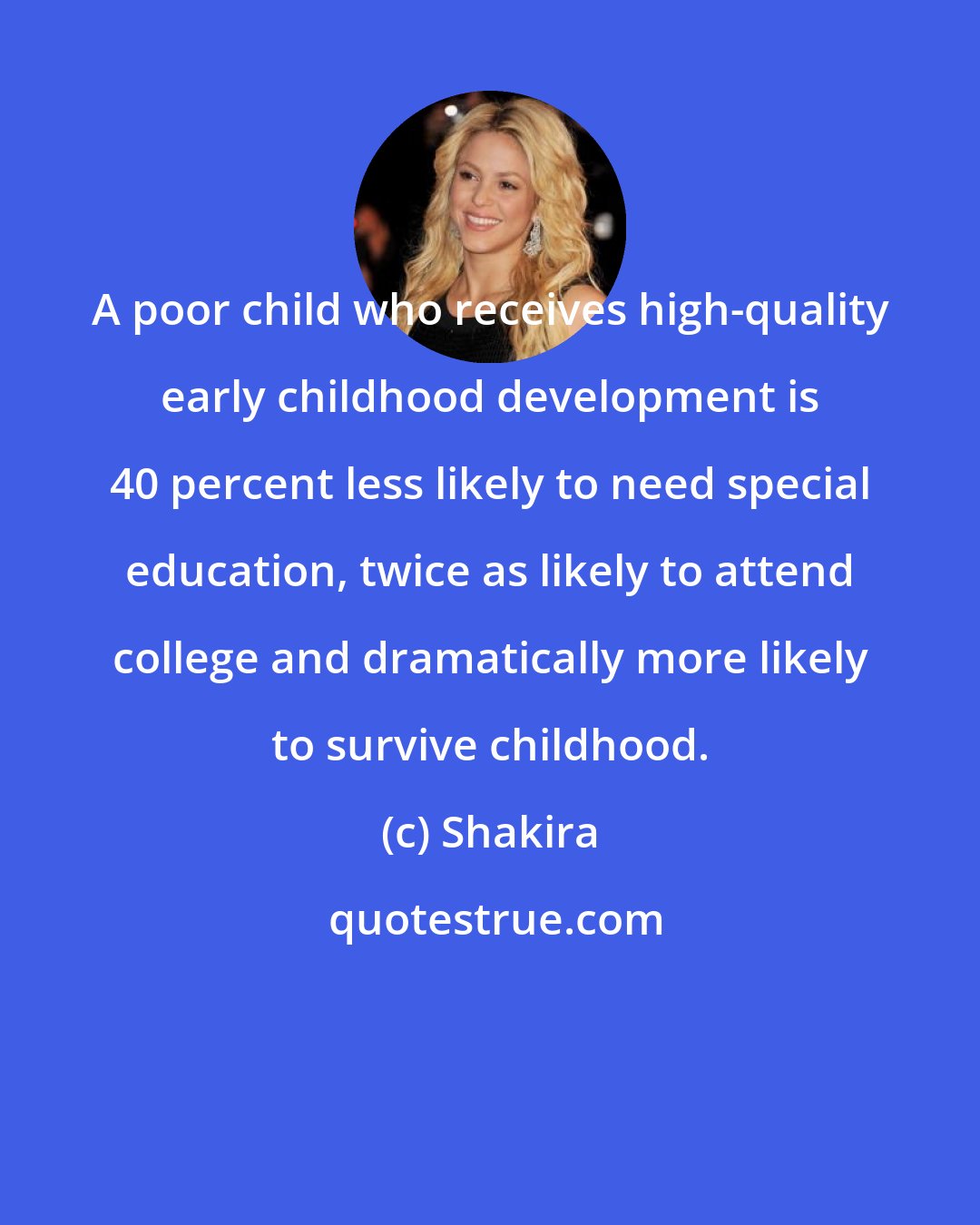 Shakira: A poor child who receives high-quality early childhood development is 40 percent less likely to need special education, twice as likely to attend college and dramatically more likely to survive childhood.