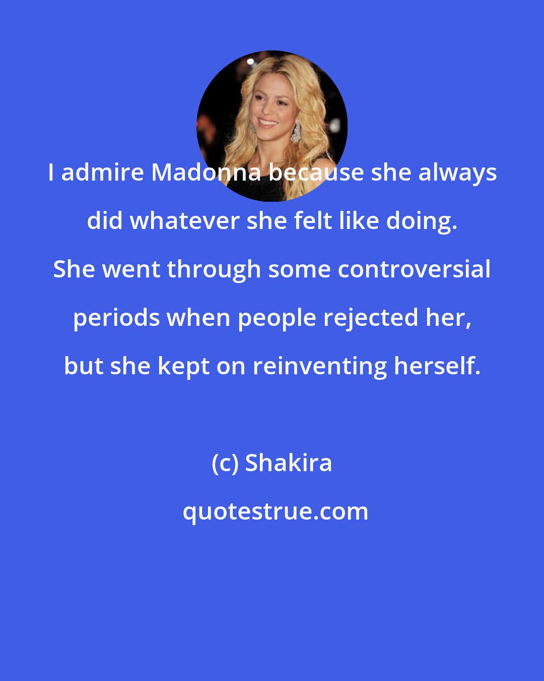 Shakira: I admire Madonna because she always did whatever she felt like doing. She went through some controversial periods when people rejected her, but she kept on reinventing herself.